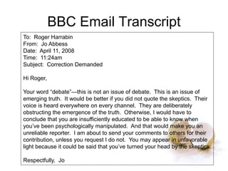 BBC Email Transcript
To: Roger Harrabin
From: Jo Abbess
Date: April 11, 2008
Time: 11:24am
Subject: Correction Demanded
Hi Roger,
Your word “debate”—this is not an issue of debate. This is an issue of
emerging truth. It would be better if you did not quote the skeptics. Their
voice is heard everywhere on every channel. They are deliberately
obstructing the emergence of the truth. Otherwise, I would have to
conclude that you are insufficiently educated to be able to know when
you’ve been psychologically manipulated. And that would make you an
unreliable reporter. I am about to send your comments to others for their
contribution, unless you request I do not. You may appear in unfavorable
light because it could be said that you’ve turned your head by the skeptics.
Respectfully, Jo
 