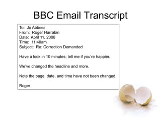 BBC Email Transcript
To: Jo Abbess
From: Roger Harrabin
Date: April 11, 2008
Time: 11:40am
Subject: Re: Correction Demanded
Have a look in 10 minutes; tell me if you’re happier.
We’ve changed the headline and more.
Note the page, date, and time have not been changed.
Roger
 