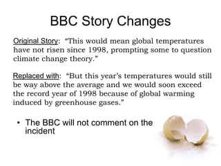BBC Story Changes
• The BBC will not comment on the
incident
Original Story: “This would mean global temperatures
have not risen since 1998, prompting some to question
climate change theory.”
Replaced with: “But this year’s temperatures would still
be way above the average and we would soon exceed
the record year of 1998 because of global warming
induced by greenhouse gases.”
 