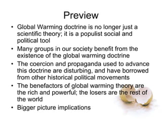 Preview
• Global Warming doctrine is no longer just a
scientific theory; it is a populist social and
political tool
• Many groups in our society benefit from the
existence of the global warming doctrine
• The coercion and propaganda used to advance
this doctrine are disturbing, and have borrowed
from other historical political movements
• The benefactors of global warming theory are
the rich and powerful; the losers are the rest of
the world
• Bigger picture implications
 