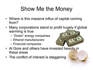Show Me the Money
• Where is this massive influx of capital coming
from?
• Many corporations stand to profit hugely if global
warming is true
– “Green” energy companies
– Ethanol manufacturers
– Financial companies
• Al Gore and others have invested heavily in
these areas
• The conflict of interest is staggering
 