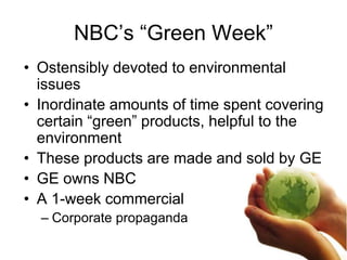 NBC’s “Green Week”
• Ostensibly devoted to environmental
issues
• Inordinate amounts of time spent covering
certain “green” products, helpful to the
environment
• These products are made and sold by GE
• GE owns NBC
• A 1-week commercial
– Corporate propaganda
 