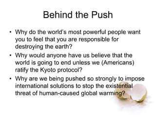 Behind the Push
• Why do the world’s most powerful people want
you to feel that you are responsible for
destroying the earth?
• Why would anyone have us believe that the
world is going to end unless we (Americans)
ratify the Kyoto protocol?
• Why are we being pushed so strongly to impose
international solutions to stop the existential
threat of human-caused global warming?
 