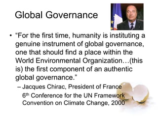 Global Governance
• “For the first time, humanity is instituting a
genuine instrument of global governance,
one that should find a place within the
World Environmental Organization…(this
is) the first component of an authentic
global governance.”
– Jacques Chirac, President of France
6th Conference for the UN Framework
Convention on Climate Change, 2000
 
