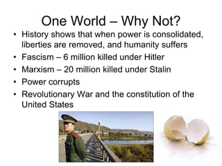 One World – Why Not?
• History shows that when power is consolidated,
liberties are removed, and humanity suffers
• Fascism – 6 million killed under Hitler
• Marxism – 20 million killed under Stalin
• Power corrupts
• Revolutionary War and the constitution of the
United States
 