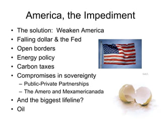• The solution: Weaken America
• Falling dollar & the Fed
• Open borders
• Energy policy
• Carbon taxes
• Compromises in sovereignty
– Public-Private Partnerships
– The Amero and Mexamericanada
• And the biggest lifeline?
• Oil
America, the Impediment
 