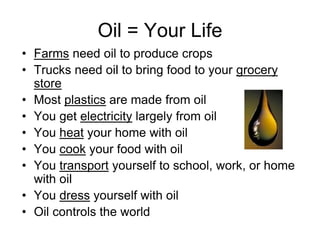 Oil = Your Life
• Farms need oil to produce crops
• Trucks need oil to bring food to your grocery
store
• Most plastics are made from oil
• You get electricity largely from oil
• You heat your home with oil
• You cook your food with oil
• You transport yourself to school, work, or home
with oil
• You dress yourself with oil
• Oil controls the world
 