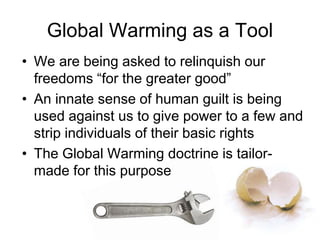 Global Warming as a Tool
• We are being asked to relinquish our
freedoms “for the greater good”
• An innate sense of human guilt is being
used against us to give power to a few and
strip individuals of their basic rights
• The Global Warming doctrine is tailor-
made for this purpose
 