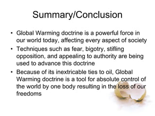 Summary/Conclusion
• Global Warming doctrine is a powerful force in
our world today, affecting every aspect of society
• Techniques such as fear, bigotry, stifling
opposition, and appealing to authority are being
used to advance this doctrine
• Because of its inextricable ties to oil, Global
Warming doctrine is a tool for absolute control of
the world by one body resulting in the loss of our
freedoms
 