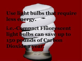 Use light bulbs that require less energy. i.e.-Compact Fluorescent light bulbs can save up to 150 pounds of Carbon Dioxide...