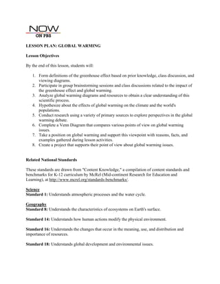 LESSON PLAN: GLOBAL WARMING
Lesson Objectives
By the end of this lesson, students will:
1. Form definitions of the greenhouse effect based on prior knowledge, class discussion, and
viewing diagrams.
2. Participate in group brainstorming sessions and class discussions related to the impact of
the greenhouse effect and global warming.
3. Analyze global warming diagrams and resources to obtain a clear understanding of this
scientific process.
4. Hypothesize about the effects of global warming on the climate and the world's
populations.
5. Conduct research using a variety of primary sources to explore perspectives in the global
warming debate.
6. Complete a Venn Diagram that compares various points of view on global warming
issues.
7. Take a position on global warming and support this viewpoint with reasons, facts, and
examples gathered during lesson activities.
8. Create a project that supports their point of view about global warming issues.
Related National Standards
These standards are drawn from "Content Knowledge," a compilation of content standards and
benchmarks for K-12 curriculum by McRel (Mid-continent Research for Education and
Learning), at http://www.mcrel.org/standards-benchmarks/.
Science
Standard 1: Understands atmospheric processes and the water cycle.
Geography
Standard 8: Understands the characteristics of ecosystems on Earth's surface.
Standard 14: Understands how human actions modify the physical environment.
Standard 16: Understands the changes that occur in the meaning, use, and distribution and
importance of resources.
Standard 18: Understands global development and environmental issues.
 