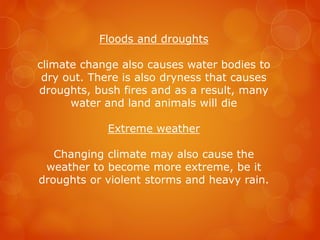 Floods and droughts
climate change also causes water bodies to
dry out. There is also dryness that causes
droughts, bush fires and as a result, many
water and land animals will die
Extreme weather
Changing climate may also cause the
weather to become more extreme, be it
droughts or violent storms and heavy rain.
 