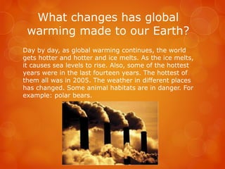 What changes has global
warming made to our Earth?
Day by day, as global warming continues, the world
gets hotter and hotter and ice melts. As the ice melts,
it causes sea levels to rise. Also, some of the hottest
years were in the last fourteen years. The hottest of
them all was in 2005. The weather in different places
has changed. Some animal habitats are in danger. For
example: polar bears.
 