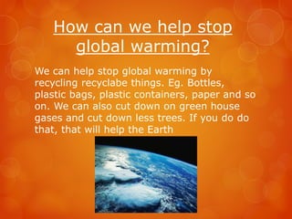 How can we help stop
global warming?
We can help stop global warming by
recycling recyclabe things. Eg. Bottles,
plastic bags, plastic containers, paper and so
on. We can also cut down on green house
gases and cut down less trees. If you do do
that, that will help the Earth
 