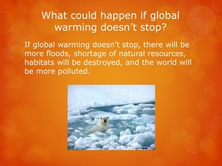 What could happen if global
warming doesn’t stop?
If global warming doesn’t stop, there will be
more floods, shortage of natural resources,
habitats will be destroyed, and the world will
be more polluted.
 