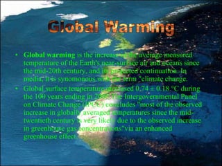 • Global warming is the increase in the average measured
temperature of the Earth's near-surface air and oceans since
the mid-20th century, and its projected continuation. In
media, it is synomonous with the term "climate change.
• Global surface temperature increased 0.74 ± 0.18 °C during
the 100 years ending in 2005.The Intergovernmental Panel
on Climate Change (IPCC) concludes "most of the observed
increase in globally averaged temperatures since the mid-
twentieth century is very likely due to the observed increase
in greenhouse gas concentrations"via an enhanced
greenhouse effect.
 