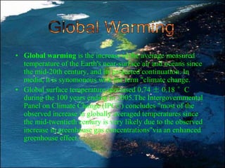 • Global warming is the increase in the average measured
temperature of the Earth's near-surface air and oceans since
the mid-20th century, and its projected continuation. In
media, it is synomonous with the term "climate change.
• Global surface temperature increased 0.74 ± 0.18 °C
during the 100 years ending in 2005.The Intergovernmental
Panel on Climate Change (IPCC) concludes "most of the
observed increase in globally averaged temperatures since
the mid-twentieth century is very likely due to the observed
increase in greenhouse gas concentrations"via an enhanced
greenhouse effect.
 