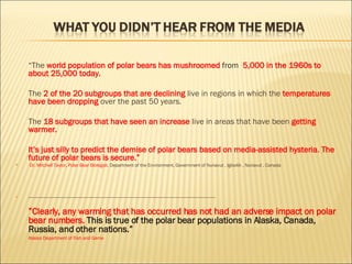 “ The  world population of polar bears has mushroomed   from  5,000 in the 1960s to about 25,000 today.  The  2   of the 20 subgroups that are declining  live in regions in which the  temperatures have been dropping  over the past 50 years. The  18 subgroups that have seen an increase  live in areas that have been  getting warmer. It’s just silly to predict the demise of polar bears based on media-assisted hysteria. The future of polar bears is secure.” Dr. Mitchell Taylor ,  Polar Bear Biologist,  Department of the Environment, Government of Nunavut , Igloolik , Nunavut , Canada --------------------------------------------------------------------------------------------------------------------------------------------------------------------------------- ” Clearly, any warming that has occurred has not had an adverse impact on polar bear numbers.  This is true of the polar bear populations in Alaska, Canada, Russia, and other nations.”   Alaska Department of Fish and Game 