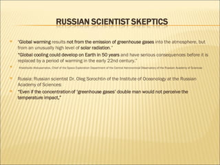 " Global warming  results  not from the emission of greenhouse gases  into the atmosphere, but from an unusually high level of  solar radiation .” “ Global cooling could develop on Earth in 50 years  and have serious consequences before it is replaced by a period of warming in the early 22nd century.” Khabibullo Abdusamatov, Chief of the Space Exploration Department of the Central Astronomical Observatory of the Russian Academy of Sciences Russia: Russian scientist Dr. Oleg Sorochtin of the Institute of Oceanology at the Russian Academy of Sciences: “ Even if the concentration of ‘greenhouse gases’ double man would not perceive the temperature impact,”  