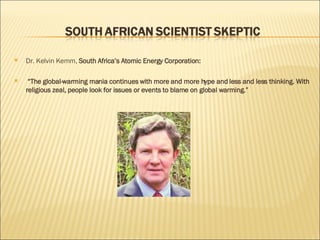 Dr. Kelvin Kemm,  South Africa’s Atomic Energy Corporation: “ The global-warming mania continues with more and more hype and less and less thinking. With religious zeal, people look for issues or events to blame on global warming.” 