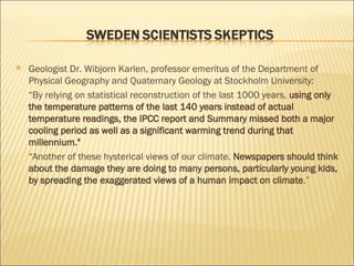 Geologist Dr. Wibjorn Karlen, professor emeritus of the Department of Physical Geography and Quaternary Geology at Stockholm University: “ By relying on statistical reconstruction of the last 1000 years,  using only the temperature patterns of the last 140 years instead of actual temperature readings, the IPCC report and Summary missed both a major cooling period as well as a significant warming trend during that millennium." “ Another of these hysterical views of our climate.  Newspapers should think about the damage they are doing to many persons, particularly young kids, by spreading the exaggerated views of a human impact on climate .”  