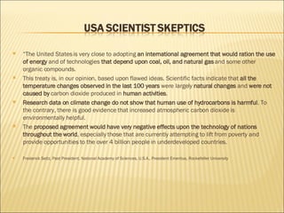 “ The United States is very close to adopting  an international agreement that would ration the use of energy  and of technologies  that depend upon coal, oil, and natural gas  and some other organic compounds.  This treaty is, in our opinion, based upon flawed ideas. Scientific facts indicate that  all the temperature changes observed in the last 100 years  were largely  natural changes  and  were not caused by  carbon dioxide produced in  human activities .  Research data on climate change do not show that human use of hydrocarbons is harmful . To the contrary, there is good evidence that increased atmospheric carbon dioxide is environmentally helpful.  The  proposed agreement would have very negative effects upon the technology of nations throughout the world , especially those that are currently attempting to lift from poverty and provide opportunities to the over 4 billion people in underdeveloped countries. Frederick Seitz, Past President, National Academy of Sciences, U.S.A., President Emeritus, Rockefeller University  