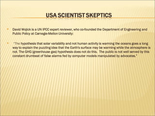 David Wojick is a UN IPCC expert reviewer, who co-founded the Department of Engineering and Public Policy at Carnegie-Mellon University: “ The  hypothesis that solar variability and not human activity is warming the oceans goes a long way to explain the puzzling idea that the Earth's surface may be warming while the atmosphere is not .  The GHG (greenhouse gas) hypothesis does not do this.  The public is not well served by this constant drumbeat of false alarms fed by computer models manipulated by advocates.” 
