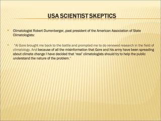 Climatologist Robert Durrenberger, past president of the American Association of State Climatologists: “ Al Gore brought me back to the battle and prompted me to do renewed research in the field of climatology. And  because of all the misinformation that Gore and his army have been spreading about climate change I have decided that ‘real’ climatologists should try to help the public understand the nature of the problem .” 