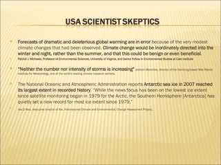 Forecasts of dramatic and deleterious global warming are in error  because of the very modest climate changes that had been observed.  Climate change would be inordinately directed into the winter and night, rather than the summer, and that this could be benign or even beneficial . Patrick J. Michaels, Professor of Environmental Sciences, University of Virginia, and Senior Fellow in Environmental Studies at Cato Institute “ Neither the number nor intensity of storms is increasing"  Jochem Marotzke, director of the Hamburg-based Max Planck Institute for Meteorology, one of the world's leading climate research centers. The National Oceanic and Atmospheric Administration reports  Antarctic sea ice in 2007 reached its largest extent in recorded history . “While the news focus has been on the lowest ice extent since satellite monitoring began in 1979 for the Arctic, the Southern Hemisphere [Antarctica] has quietly set a new record for most ice extent since 1979,” Joe D’Aleo, executive director of the, International Climate and Environmental, Change Assessment Project . 