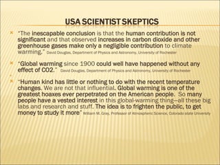 “ The  inescapable conclusion  is that the  human contribution is not significant  and that observed  increases in carbon dioxide and other greenhouse gases make only a negligible contribution  to climate warming.”  David Douglas, Department of Physics and Astronomy, University of Rochester  “ Global warming  since 1900  could well have happened without any effect of CO2 .”  David Douglas, Department of Physics and Astronomy, University of Rochester  “ Human kind has little or nothing to do with the recent temperature changes . We are not that influential . Global warming is one of the greatest hoaxes ever perpetrated on the American people .  So  many people have a vested interest  in this global-warming thing—all these big labs and research and stuff.  The idea is to frighten the public, to get money to study it more ”   William M. Gray, Professor of Atmospheric Science, Colorado state University  
