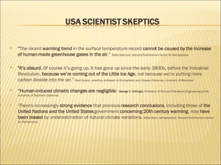“ The recent  warming trend  in the surface temperature record  cannot be caused by the increase of human-made greenhouse gases in the air .“  Sallie Baliunas, Harvard-Smithsonian Center for Astrophysics  "It’s absurd.  Of course it’s going up. It has gone up since the early 1800s, before the Industrial Revolution,  because we’re coming out of the Little Ice Age , not because we’re putting more carbon dioxide into the air.”  Reid Bryson, emeritus professor of Atmospheric and Oceanic Sciences, University of Wisconsin “ Human-induced climatic changes are negligible .”  George V. Chilingar,  Professor of Civil and Petroleum Engineering at the University of Southern California " There's increasingly  strong evidence  that previous  research conclusions , including those of  the United Nations and the United States  government  concerning 20th century warming , may  have been biased  by underestimation of natural climate variations.  Willie Soon, astrophysicist, Harvard-Smithsonian Center for Astrophysics 