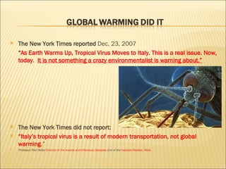 The New York Times reported  Dec, 23, 2007 “ As Earth Warms Up, Tropical Virus Moves to Italy .  This is a real issue. Now, today .  It is not something a crazy environmentalist is warning about.” The New York Times did not report: “ Italy’s tropical virus is a result of modern transportation, not global warming .”  Professor Paul Reiter  Director of the Insects and Infectious  Diseases  Unit of the  Institute Pasteur, Paris. 