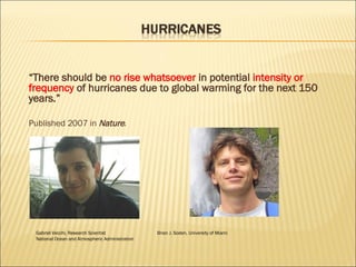 “ There should be  no rise whatsoever  in potential  intensity or frequency  of hurricanes due to global warming for the next 150 years.” Published 2007 in  Nature . Gabriel Vecchi, Research Scientist    Brian J. Soden, University of Miami  National Ocean and Atmospheric Administration 