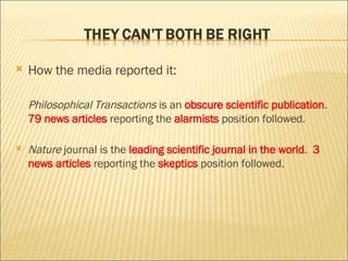 How the media reported it: Philosophical Transactions  is an  obscure scientific publication .  79 news articles  reporting the  alarmists  position followed. Nature  journal is the  leading scientific journal in the world .  3 news articles  reporting the  skeptics  position followed. 