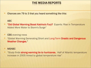 Chances are 79 to 3 that you heard something like this: ABC “ Did Global Warming Boost Katrina's Fury?  Experts: Rise in Temperature Added More Water to Storm's Surge” CBS  evening news "Global Warming Generating Short and  Long-Term  Drastic and Dangerous Weather Changes .“ MSNBC “ Study finds  strong warming tie to hurricanes.  Half of Atlantic temperature increase in 2005 linked to global temperature rise” 
