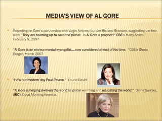 Reporting on Gore’s partnership with Virgin Airlines founder Richard Branson, suggesting the two were “ They are teaming up to save the planet .  Is  Al Gore a prophet ?"  CBS ’s Harry Smith, February 9, 2007 “ Al Gore is an environmental evangelist....now considered ahead of his time .  “CBS’s Gloria Borger, March 2007 " He’s our modern day Paul Revere .“  Laurie David “ Al Gore is   helping awaken the world  to global warming and  educating the world .“  Diane Sawyer,  ABC 's Good Morning America.  