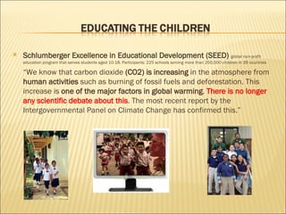 Schlumberger Excellence in Educational Development (SEED)  global non-profit education program that serves students aged 10-18. Participants: 225 schools serving more than 250,000 children in 39 countries “ We know that carbon dioxide  (CO2) is increasing  in the atmosphere from  human activities  such as burning of fossil fuels and deforestation. This increase is  one of the major factors in global warming .  There is no longer any scientific debate about this .  The most recent report by the Intergovernmental Panel on Climate Change has confirmed this.” 