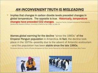 Implies that changes in carbon dioxide levels preceded changes in global temperature .  The opposite is true .  Historically, temperature changes have preceded CO2 changes .  Hubertus Fischer, Scripps Institution of Oceanography, Geosciences Research Division, University of California San Diego, La Jolla, CA B lames global warming for the decline  “since the 1960s”  of the Emperor Penguin population  in Antarctica.  In fact , the decline took place in the 1970s—possibly due to the advent of Antarctic ecotourism—and the population has been  stable since the late 1980s . Christophe Barbraud, Centre d'Études Biologiques de Chizé, Centre National de la Recherche Scientifique, Bois, France 