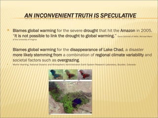 Blames global warming  for the severe  drought  that hit the  Amazon  in 2005.  “ It is not possible to link the drought to global warming .”  Gavin Schmidt of NASA, Michael Mann of the University of Virginia  Blames global warming  for the  disappearance of Lake Chad , a disaster  more likely stemming from  a combination of  regional climate variability  and societal factors such as  overgrazing . Martin Hoerling, National Oceanic and Atmospheric Administration Earth System Research Laboratory, Boulder, Colorado 