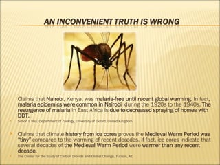 Claims that  Nairob i, Kenya, was  malaria-free until recent global warming . In fact,  malaria epidemics were common in Nairobi  during the 1920s to the 1940s.  The resurgence of malaria  in East Africa is  due to decreased spraying of homes with DDT.  Simon I. Hay, Department of Zoology, University of Oxford, United Kingdom Claims that climate  history from ice cores  proves the  Medieval Warm Period was “tiny”  compared to the warming of recent decades. If fact, ice cores indicate that several decades of  the Medieval Warm Period  were  warmer than any recent decade . The Center for the Study of Carbon Dioxide and Global Change, Tucson, AZ 
