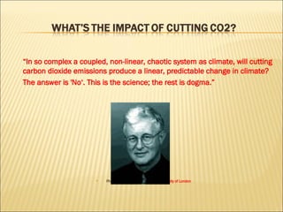 “ In so complex a coupled, non-linear, chaotic system as climate, will cutting carbon dioxide emissions produce a linear, predictable change in climate?  The answer is 'No‘. This is the science; the rest is dogma.” Philip Stott,  professor emeritus, University of London   