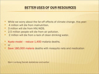 While we worry about the far-off effects of climate change, this year: 4 million will die from malnutrition. 3 million will die from HIV/AIDS. 2.5 million people will die from air pollution. 2 million will die from a lack of clean drinking water. Kyoto model – reduce 1,400  malaria deaths.  or Save 180,000 malaria  deaths with mosquito nets and medication Bjorn Lomborg Danish statistician and author 