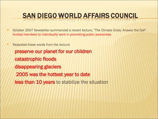 October 2007 Newsletter summarized a recent lecture, “The Climate Crisis: Answer the Call”.  Invited members to individually work in promoting public awareness . Repeated these words from the lecture: preserve our planet for our children catastrophic floods disappearing glaciers 2005 was the hottest year to date less than 10 years  to stabilize the situation 