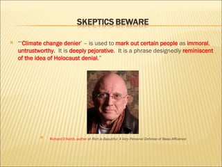 “‘ Climate change denier ’ – is used to  mark out certain people  as  immoral ,  untrustworthy .  It is  deeply pejorative .  It is a phrase designedly  reminiscent of the idea of Holocaust denial .” Richard D North, author  of  Rich is Beautiful: A Very Personal Defense of Mass Affluence 