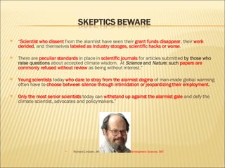 “ Scientist who dissent  from the alarmist have seen their  grant funds disappear , their  work derided , and themselves  labeled as industry stooges,   scientific hacks or worse .  There are  peculiar standards   in place in  scientific journals  for articles submitted  by those who raise questions  about accepted climate wisdom.  At  Science  and  Nature ,  such  papers are commonly refused without review  as being without interest.” Young scientists  today  who dare to stray from the alarmist dogma  of man-made global warming often have to  choose between silence through intimidation or jeopardizing their employment .  Only the most senior scientists   today can  withstand up against the alarmist gale   and defy the climate scientist, advocates and policymakers.”  Richard Lindzen, Alfred P.  Soan Professor of Atmospheric Science, MIT 