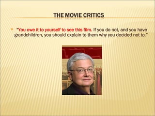 “ You owe it to yourself to see this film.  If you do not, and you have grandchildren, you should explain to them why you decided not to . ”  Roger Ebert, movie critic  