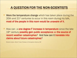 Were the temperature change  which has taken place during the 20th and 21 st  centuries to occur in this room during my talk,  most of the people in this room would be unaware of it . How can  a  one degree F increase in temperature  since the late 19 th  century  possibly gain public acceptance  as  the source of recent weather catastrophes ?  And how can it  translate into claims about future catastrophes ? Richard Lindzen, Alfred P. Soan Professor of Atmospheric Science, MIT 