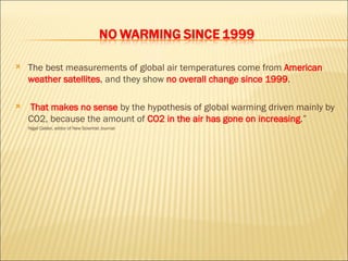 The best measurements of global air temperatures come from  American weather satellites , and they show   no overall change since 1999 . That makes no sense  by the   hypothesis of global warming driven mainly by CO2 , because the amount of  CO2 in the air has gone on increasing .” Nigel Calder, editor of New Scientist Journal 