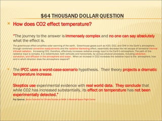How does CO2 effect temperature? “ The journey to the answer is  immensely complex  and  no one can say absolutely  what the effect is. The greenhouse effect amplifies solar warming of the earth.  Greenhouse gases such as H2O, CO2, and CH4 in the Earth’s atmosphere, through combined  convective readjustments  and the  radiative blanketing  effect, essentially decrease the net escape of terrestrial  thermal infrared radiation .  Increasing CO2, therefore, effectively increases  radiative energy  input to the Earth’s atmosphere. The path of this radiative input is complex. It is redistributed, both vertically and horizontally, by various physical processes, including  advection, convection, and diffusion in the atmosphere and ocean .  When an increase in CO2 increases the radiative input to the  atmosphere, how and in which direction does the atmosphere respond? The  IPCC uses a worst-case-scenario  hypothesis.  Their theory  projects a dramatic temperature increase . Skeptics use  experimental evidence with  real world data .  They conclude  that while CO2 has increased substantially, its  effect on temperature  has  not been experimentally detected.” Roy Spencer,   Senior Scientist for Climate Studies at NASA ‘s Marshall Space Flight Center 