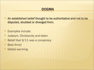 An established belief thought to be authoritative and not to be disputed, doubted or diverged from. Examples include: Judaism, Christianity and Islam Belief that 9/11 was a conspiracy Beat Army! Global warming 